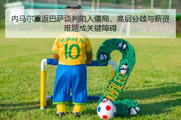 内马尔重返巴萨谈判陷入僵局，高层分歧与薪资难题成关键障碍