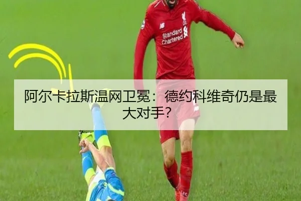 阿尔卡拉斯温网卫冕：德约科维奇仍是最大对手？