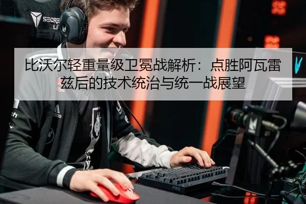 比沃尔轻重量级卫冕战解析：点胜阿瓦雷兹后的技术统治与统一战展望