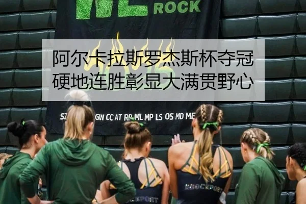 阿尔卡拉斯罗杰斯杯夺冠 硬地连胜彰显大满贯野心